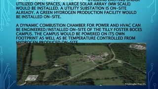 TILLY FOSTER FARM PROJECT SCOPE: UTILIZING EXISTING UNDER-
UTILIZED OPEN SPACES, A LARGE SOLAR ARRAY (MW SCALE)
WOULD BE INSTALLED. A UTILITY SUBSTATION IS ON-SITE
ALREADY. A GREEN HYDROGEN PRODUCTION FACILITY WOULD
BE INSTALLED ON-SITE.
A DYNAMIC COMBUSTION CHAMBER FOR POWER AND HVAC CAN
BE ENGINEERED/INSTALLED ON-SITE OF THE TILLY FOSTER BOCES
CAMPUS. THE CAMPUS WOULD BE POWERED ON ITS OWN
FOOTPRINT AS WELL AS BE TEMPERATURE CONTROLLED FROM
HYDROGEN PRODUCED ON-SITE.
 
