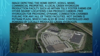 IMAGE DEPICTING THE HOME DEPOT, KOHLS, MKMG
COMMERCIAL PROPERTIES. A LOCAL GREEN HYDROGEN
PRODUCTION FACILTY SUCH AS WITHIN TILLY FOSTER FARMS (OR
OTHER NEARBY LOCATIONS) CAN PRODUCE CARBON-FREE
HYDROGEN FOR PROVIDING DYNAMIC COMBUSTION CHAMBER
FUELING FOR ANY/ALL OF THESE FACILITIES. NOT SHOWN IS
PUTNAM PLAZA, WHICH CAN ALSO BE HVAC CONTROLLED AND
POWERED BY LOCALLY PRODUCED GREEN HYDROGEN.
 