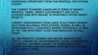 ADDRESSING OPPORTUNITY FROM THIS PROPOSAL FOR PUTNAM
COUNTY.
THE CURRENT ECONOMIC LANDSCAPE IN TERMS OF MARKET-
PRESENCE, TIMING, ENERGY SUSTAINABILITY AND LOCAL
ECONOMY/JOBS WITH REGARD TO INVESTMENT WITHIN ENERGY
PROJECTS.
CURRENT DEMOGRAPHICS FROM LARGE-SCALE PUBLIC OPINION
HELD FROM MILLENNIAL POPULATION(S), WOMEN, AS WELL AS
ENVIRONMENTALLY CONSCIENCE MINDED INDIVIDUALS, AS WELL
AS TOP-TIER INVESTMENT CLASS FUND MANAGERS ON WALL
STREET.
ALL ARE PRESENTLY GEARING AND MOVING MASSIVE FUND
CAPITAL TOWARD ESG (ENVIRONMENTAL SOCIAL GOVERNANCE)
TO CREATE A “SCORING COHORT” OF COMPLIANCE FROM
CARBON NEUTRAL AND SUSTAINABLE CORPORATIONS, AS WELL
AS ALL SUPPLY CHAINS.
 