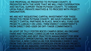 OUR PROPOSAL AS PRESENTED TO PUTNAM COUNTY, IS
PRESENTED WITH THE HOPE THAT WE WILL FIND COOPERATION
AND MUTUAL SUPPORT FROM PUTNAM COUNTY, TO EMBARK
UPON PUBLIC/PRIVATE INIATIVES & TO PROCEED WITH PROJECT
ORIGINATION.
WE ARE NOT REQUESTING CAPITAL INVESTMENT FOR THESE
PROJECT(S) FROM PUTNAM COUNTY. WE HAVE FUNDING AND
PROJECT CAPITAL PARTNERS IN PLACE, WHICH WILL FUND OUR
PROJECTS LARGELY ON LONG-TERM ENERGY COMMITMENT’S
FROM DIRECT END-USER OR OFF-TAKER COMMITMENTS.
IN LIGHT OF TILLY FOSTER BOCES CAMPUS BEING AN ORGANIC
FARM AND TEACHING CURRICULUM FOR AGRONOMY,
HORTICULTURE AND BEST PRACTICES MANAGEMENT FOR NEW
TECHNOLOGY OPPORTUNITIES, WE WOULD BE INSTRUMENTAL IN
CREATING A NEW CURRICULUM FOR RENEWABLE ENERGY HAD
FROM THIS ON-SITE GREEN HYDROGEN (FROM SOLAR) PROJECT.
IT WOULD BE AN AMAZING CERTIFICATION PROGRAM AND RUNS
HAND-IN-HAND WITH SUSTAINABLE ORGANIC AGRONOMY.
 