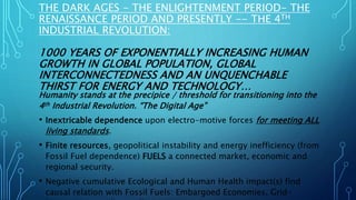 THE DARK AGES - THE ENLIGHTENMENT PERIOD- THE
RENAISSANCE PERIOD AND PRESENTLY -- THE 4TH
INDUSTRIAL REVOLUTION:
1000 YEARS OF EXPONENTIALLY INCREASING HUMAN
GROWTH IN GLOBAL POPULATION, GLOBAL
INTERCONNECTEDNESS AND AN UNQUENCHABLE
THIRST FOR ENERGY AND TECHNOLOGY…
Humanity stands at the precipice / threshold for transitioning into the
4th Industrial Revolution. “The Digital Age”
• Inextricable dependence upon electro-motive forces for meeting ALL
living standards.
• Finite resources, geopolitical instability and energy inefficiency (from
Fossil Fuel dependence) FUELS a connected market, economic and
regional security.
• Negative cumulative Ecological and Human Health impact(s) find
causal relation with Fossil Fuels: Embargoed Economies, Grid-
 