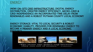 ENERGY SOLUTIONS: FROM RENEWABLE
ENERGY
(NEW) ON-SITE GRID INFRASTRUCTURE: DIGITAL ENERGY
DISTRIBUTION, GREATER ENERGY EFFICIENCY, MICRO-GRID &
GRID INDEPENDENCE AN INCORPORATED TIME DELAY FROM
RENEWABLES AND A ROBUST PUTNAM COUNTY LOCAL ECONOMY
.
ENERGY STORAGE: VITAL TO LOCAL SECURITY & ROBUST
ECONOMIC VIABILITY. PROVIDES FOR RENEWABLE ENERGY TO
BECOME A PRIMARY ENERGY AND A LOCAL ECONOMIC
RESOURCE.
 