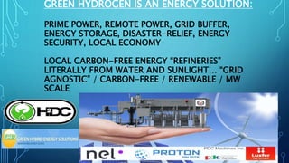 GREEN HYDROGEN IS AN ENERGY SOLUTION:
PRIME POWER, REMOTE POWER, GRID BUFFER,
ENERGY STORAGE, DISASTER-RELIEF, ENERGY
SECURITY, LOCAL ECONOMY
LOCAL CARBON-FREE ENERGY “REFINERIES”
LITERALLY FROM WATER AND SUNLIGHT… “GRID
AGNOSTIC” / CARBON-FREE / RENEWABLE / MW
SCALE
 