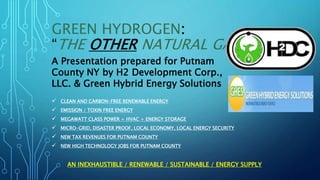 GREEN HYDROGEN:
“THE OTHER NATURAL GAS”.
 CLEAN AND CARBON-FREE RENEWABLE ENERGY
 EMISSION / TOXIN FREE ENERGY
 MEGAWATT CLASS POWER + HVAC + ENERGY STORAGE
 MICRO-GRID, DISASTER PROOF, LOCAL ECONOMY, LOCAL ENERGY SECURITY
 NEW TAX REVENUES FOR PUTNAM COUNTY
 NEW HIGH TECHNOLOGY JOBS FOR PUTNAM COUNTY
AN INEXHAUSTIBLE / RENEWABLE / SUSTAINABLE / ENERGY SUPPLY
A Presentation prepared for Putnam
County NY by H2 Development Corp.,
LLC. & Green Hybrid Energy Solutions
 