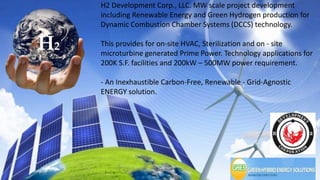 H2
H2
H2 Development Corp., LLC. MW scale project development
including Renewable Energy and Green Hydrogen production for
Dynamic Combustion Chamber Systems (DCCS) technology.
This provides for on-site HVAC, Sterilization and on - site
microturbine generated Prime Power. Technology applications for
200K S.F. facilities and 200kW – 500MW power requirement.
- An Inexhaustible Carbon-Free, Renewable - Grid-Agnostic
ENERGY solution.
 