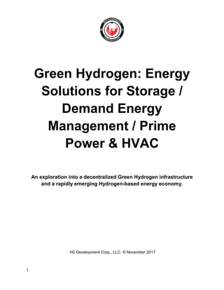 1
Green Hydrogen: Energy
Solutions for Storage /
Demand Energy
Management / Prime
Power & HVAC
An exploration into a decentralized Green Hydrogen infrastructure
and a rapidly emerging Hydrogen-based energy economy.
H2 Development Corp., LLC. © November 2017
 