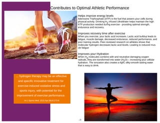 Helps improve energy levels
Adenosine Triphosphate (ATP) is the fuel that powers your cells during
physical activity. Drinking H2 infused UltraWater helps maintain the high
ATP production needed during exercise - providing optimal strength,
endurance and recovery.
Improves recovery time after exercise
When you exercise, your lactic acid increases. Lactic acid buildup leads to
fatigue, muscle damage, decreased endurance, reduced performance, and
poor training results. Peer-reviewed research on athletes shows that
molecular hydrogen decreases lactic acid levels. Leading to reduced mus-
cle fatigue
Improves your Hydration
When H2 molecules combine with and neutralize damaging oxygen
radicals, they are transformed into water (H2O) – increasing your cellular
hydration. The ionization also creates a light, silky-smooth tasting water
that is easy to drink.
Contributes to Optimal Athletic Performance
... hydrogen therapy may be an effective
and specific innovative treatment for
exercise-induced oxidative stress and
sports injury, with potential for the
improvement of exercise performance.
Int J Sports Med. 2015 Apr;36(4):273-9
-7-
 