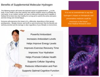 Powerful Antioxidant
Increases Antioxidant Levels
Helps Improve Energy Levels
Improves Exercise Recovery Time
Improves Your Hydration
Helps Promote Cellular Health
Supports Cellular Signaling
Reduces Inflammation and Pain
Supports Optimal Cognitive Function
The following section will review the potential impact of supplemental H 2 on the
body. If your health is less than optimal, free radical oxidative stress is probably the
root cause. In our modern society, we have no idea just how good we’re capable of
feeling! We’ve been less than healthy for so long we’re used to the aches and pains
and low energy and mental fatigue.
Everyone will experience the impact of H 2 differently, depending on their genetic
perdisposition, lifestyle choices, and home or work environment. But the benefits are
well documented and the damage is clear regardless of your lifestyle or environment.
Benefits of Supplemental Molecular Hydrogen
“It is not an overestimate to say that
hydrogen’s impact on therapeutic and
preventative medicine could be
enormous in the future”.
Free Radical Research 2010
-4-
 