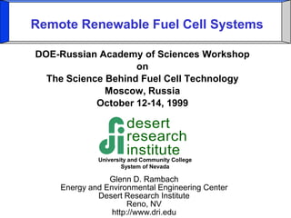 Remote Renewable Fuel Cell Systems 
DOE-Russian Academy of Sciences Workshop 
on 
The Science Behind Fuel Cell Technology 
Moscow, Russia 
October 12-14, 1999 
Glenn D. Rambach 
Energy and Environmental Engineering Center 
Desert Research Institute 
Reno, NV 
http://www.dri.edu 
desert 
research 
institute 
University and Community College 
System of Nevada 
 