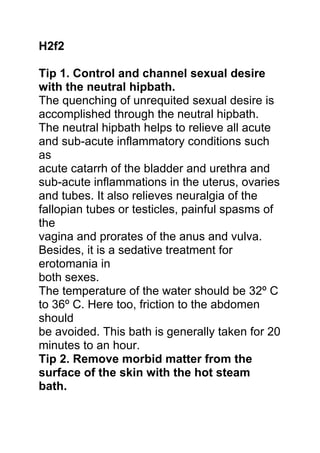 H2f2
Tip 1. Control and channel sexual desire
with the neutral hipbath.
The quenching of unrequited sexual desire is
accomplished through the neutral hipbath.
The neutral hipbath helps to relieve all acute
and sub-acute inflammatory conditions such
as
acute catarrh of the bladder and urethra and
sub-acute inflammations in the uterus, ovaries
and tubes. It also relieves neuralgia of the
fallopian tubes or testicles, painful spasms of
the
vagina and prorates of the anus and vulva.
Besides, it is a sedative treatment for
erotomania in
both sexes.
The temperature of the water should be 32º C
to 36º C. Here too, friction to the abdomen
should
be avoided. This bath is generally taken for 20
minutes to an hour.
Tip 2. Remove morbid matter from the
surface of the skin with the hot steam
bath.
 