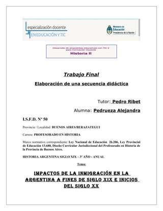 Trabajo Final 
Elaboración de una secuencia didáctica 
Tutor: Pedro Ribet 
Alumna: Pedrueza Alejandra 
I.S.F.D. Nº 50 
Provincia / Localidad: BUENOS AIRES/BERAZATEGUI 
Carrera: PROFESORADO EN HISTORIA 
Marco normativo correspondiente: Ley Nacional de Educación 26.206, Ley Provincial 
de Educación 13.688, Diseño Curricular Jurisdiccional del Profesorado en Historia de 
la Provincia de Buenos Aires. 
HISTORIA ARGENTINA SIGLO XIX – 3º AÑO - ANUAL 
Tema: 
IMPACTOS DE LA INMIGRACIÓN EN LA 
ARGENTINA A FINES DE SIGLO XIX E INICIOS 
DEL SIGLO XX 
 