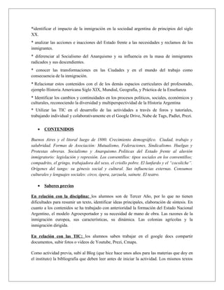 *identificar el impacto de la inmigración en la sociedad argentina de principios del siglo 
XX. 
* analizar las acciones e inacciones del Estado frente a las necesidades y reclamos de los 
inmigrantes. 
* diferenciar al Socialismo del Anarquismo y su influencia en la masa de inmigrantes 
radicados y sus descendientes. 
* conocer las transformaciones en las Ciudades y en el mundo del trabajo como 
consecuencia de la inmigración. 
* Relacionar estos contenidos con el de los demás espacios curriculares del profesorado, 
ejemplo Historia Americana Siglo XIX, Mundial, Geografía, y Práctica de la Enseñanza 
* Identificar los cambios y continuidades en los procesos políticos, sociales, económicos y 
culturales, reconociendo la diversidad y multiperspectividad de la Historia Argentina 
* Utilizar las TIC en el desarrollo de las actividades a través de foros y tutoriales, 
trabajando individual y colaborativamente en el Google Drive, Nube de Tags, Padlet, Prezi. 
· CONTENIDOS 
Buenos Aires y el litoral luego de 1880. Crecimiento demográfico. Ciudad, trabajo y 
salubridad. Formas de Asociación: Mutualismo, Federaciones, Sindicalismo. Huelgas y 
Protestas obreras. Socialismo y Anarquismo. Políticas del Estado frente al aluvión 
inmigratorio: legislación y represión. Los conventillos: tipos sociales en los conventillos; 
compadrito, el gringo, trabajadora del sexo, el criollo pobre. El lunfardo y el “cocoliche”. 
Orígenes del tango: su génesis social y cultural. Sus influencias externas. Consumos 
culturales y lenguajes sociales: circo, ópera, zarzuela, sainete. El teatro. 
· Saberes previos 
En relación con la disciplina: los alumnos son de Tercer Año, por lo que no tienen 
dificultades para resumir un texto, identificar ideas principales, elaboración de síntesis. En 
cuanto a los contenidos se ha trabajado con anterioridad la formación del Estado Nacional 
Argentino, el modelo Agroexportador y su necesidad de mano de obra. Las razones de la 
inmigración europea, sus características, su dinámica. Las colonias agrícolas y la 
inmigración dirigida. 
En relación con las TIC: los alumnos saben trabajar en el google docs compartir 
documentos, subir fotos o videos de Youtube, Prezi, Cmaps. 
Como actividad previa, subí al Blog (que hice hace unos años para las materias que doy en 
el instituto) la bibliografía que deben leer antes de iniciar la actividad. Los mismos textos 
 