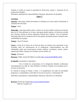 También se tendrá en cuenta la capacidad de observación, respeto y valoración de las 
producciones grupales. 
Indicadores: participación, responsabilidad, coherencia, adecuación a la disciplina. 
clase 2 
Actividad: 
Apertura: cada grupo relatará brevemente lo realizado en la clase anterior informando el 
contenido del texto leído. 
Tiempo: 1 hora 
Desarrollo: cada grupo deberá subir su síntesis en un muro (padlet) creado por la docente 
para ese fin. Para participar en el muro, cada grupo deberá ingresar a la dirección enviada 
por la docente, insertar su síntesis siguiendo el tutorial que se adjunta. Una vez realizado, 
cada grupo debe leer los resúmenes de los otros grupos, prestando atención, tomando notas, 
comentándolo en el grupo. 
Tiempo: 1 hora 30 minutos 
Cierre: a través de la técnica de la lluvia de ideas los alumnos irán expresando lo que 
recuerdan sobre las consecuencias de la inmigración, confeccionándose una lista 
ordenándola según sean consecuencias sociales, políticas, económicas, música, cultura, 
organización obrera, relación con el Estado, con los criollos, etc. 
Tiempo: 30 minutos 
Recursos: Padlet, tutorial de Padlet en youtube http://youtu.be/9pLDD5RwAGM 
Evaluación: instrumentos e indicadores 
Con el listado de consecuencias de la inmigración obtenido confeccionar 
individualmente una nube de Tags utilizando el software Taxgedo (www.taxgedo.com) y 
enviarla a la profesora. 
Se valorará la entrega en tiempo y forma y el cumplimiento con todas las actividades 
propuestas. La originalidad y creatividad. El uso de los recursos y herramientas TIC 
Indicadores: participación, responsabilidad, coherencia, adecuación a la disciplina. 
Recursos: tutorial de Taxgedo http://youtu.be/hGgirYbAQxU 
Software Taxgedo.com 
 