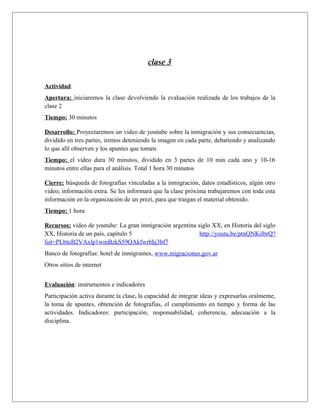 clase 3 
Actividad: 
Apertura: iniciaremos la clase devolviendo la evaluación realizada de los trabajos de la 
clase 2 
Tiempo: 30 minutos 
Desarrollo: Proyectaremos un video de youtube sobre la inmigración y sus consecuencias, 
dividido en tres partes, iremos deteniendo la imagen en cada parte, debatiendo y analizando 
lo que allí observen y los apuntes que tomen. 
Tiempo: el video dura 30 minutos, dividido en 3 partes de 10 min cada uno y 10-16 
minutos entre ellas para el análisis. Total 1 hora 30 minutos 
Cierre: búsqueda de fotografías vinculadas a la inmigración, datos estadísticos, algún otro 
video, información extra. Se les informará que la clase próxima trabajaremos con toda esta 
información en la organización de un prezi, para que traigan el material obtenido. 
Tiempo: 1 hora 
Recursos: video de youtube: La gran inmigración argentina siglo XX, en Historia del siglo 
XX, Historia de un país, capítulo 5 http://youtu.be/ptnQNKilbrQ? 
list=PLbtoB2VAxlp1wmBzkS59QAkfwrbhj3bf7 
Banco de fotografías: hotel de inmigrantes, www.migraciones.gov.ar 
Otros sitios de internet 
Evaluación: instrumentos e indicadores 
Participación activa durante la clase, la capacidad de integrar ideas y expresarlas oralmente, 
la toma de apuntes, obtención de fotografías, el cumplimiento en tiempo y forma de las 
actividades. Indicadores: participación, responsabilidad, coherencia, adecuación a la 
disciplina. 
 