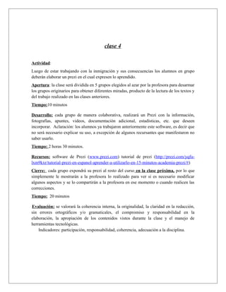 clase 4 
Actividad: 
Luego de estar trabajando con la inmigración y sus consecuencias los alumnos en grupo 
deberán elaborar un prezi en el cual expresen lo aprendido. 
Apertura: la clase será dividida en 5 grupos elegidos al azar por la profesora para desarmar 
los grupos originarios para obtener diferentes miradas, producto de la lectura de los textos y 
del trabajo realizado en las clases anteriores. 
Tiempo:10 minutos 
Desarrollo: cada grupo de manera colaborativa, realizará un Prezi con la información, 
fotografías, apuntes, videos, documentación adicional, estadísticas, etc. que deseen 
incorporar. Aclaración: los alumnos ya trabajaron anteriormente este software, es decir que 
no será necesario explicar su uso, a excepción de algunos recursantes que manifestaron no 
saber usarlo. 
Tiempo: 2 horas 30 minutos. 
Recursos: software de Prezi (www.prezi.com) tutorial de prezi (http://prezi.com/yqfu-lxm9kxr/ 
tutorial-prezi-en-espanol-aprender-a-utilizarlo-en-15-minutos-academia-prezi/#) 
Cierre: cada grupo expondrá su prezi al resto del curso en la clase próxima, por lo que 
simplemente le mostrarán a la profesora lo realizado para ver si es necesario modificar 
algunos aspectos y se lo compartirán a la profesora en ese momento o cuando realicen las 
correcciones. 
Tiempo: 20 minutos 
Evaluación: se valorará la coherencia interna, la originalidad, la claridad en la redacción, 
sin errores ortográficos y/o gramaticales, el compromiso y responsabilidad en la 
elaboración, la apropiación de los contenidos vistos durante la clase y el manejo de 
herramientas tecnológicas. 
Indicadores: participación, responsabilidad, coherencia, adecuación a la disciplina. 
 