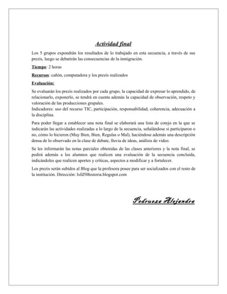 Actividad final 
Los 5 grupos expondrán los resultados de lo trabajado en esta secuencia, a través de sus 
prezis, luego se debatirán las consecuencias de la inmigración. 
Tiempo: 2 horas 
Recursos: cañón, computadora y los prezis realizados 
Evaluación: 
Se evaluarán los prezis realizados por cada grupo, la capacidad de expresar lo aprendido, de 
relacionarlo, exponerlo, se tendrá en cuenta además la capacidad de observación, respeto y 
valoración de las producciones grupales. 
Indicadores: uso del recurso TIC, participación, responsabilidad, coherencia, adecuación a 
la disciplina. 
Para poder llegar a establecer una nota final se elaborará una lista de cotejo en la que se 
indicarán las actividades realizadas a lo largo de la secuencia, señalándose si participaron o 
no, cómo lo hicieron (Muy Bien, Bien, Regulas o Mal), haciéndose además una descripción 
densa de lo observado en la clase de debate, lluvia de ideas, análisis de video. 
Se les informarán las notas parciales obtenidas de las clases anteriores y la nota final, se 
pedirá además a los alumnos que realicen una evaluación de la secuencia concluida, 
indicándoles que realicen aportes y críticas, aspectos a modificar y a fortalecer. 
Los prezis serán subidos al Blog que la profesora posee para ser socializados con el resto de 
la institución. Dirección: Isfd50historia.blogspot.com 
Pedrueza Alejandra 
