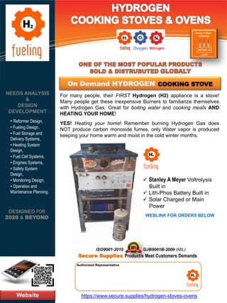 Website
NEEDS ANALYSIS
&
DESIGN
DEVELOPMENT
https://www.secure.supplies/hydrogen-stoves-ovens
Authorized Representative
Authorized Representative
DESIGNED FOR
2020 & BEYOND
• Reformer Design,
• Fueling Design,
• Fuel Storage and
Delivery Systems,
• Heating System
Design,
• Fuel Cell Systems,
• Engines Systems,
• Safety System
Design,
• Monitoring Design,
• Operation and
Maintenance Planning.
For many people, their FIRST Hydrogen (H2) appliance is a stove!
Many people get these inexpensive Burners to familiarize themselves
with Hydrogen Gas. Great for boiling water and cooking meals AND
HEATING YOUR HOME!
YES! Heating your home! Remember burning Hydrogen Gas does
NOT produce carbon monoxide fumes, only Water vapor is produced
keeping your home warm and moist in the cold winter months.
GJB9001B-2009 (MIL)
Secure Supplies Product/s Meet Customers Demands.
ISO9001-2015
✓ Stanley A Meyer Voltrolysis
Built in
✓ Lith-Phos Battery Built in
✓ Solar Charged or Main
Power
WEBLINK FOR ORDERS BELOW
On Demand HYDROGEN COOKING STOVE
 