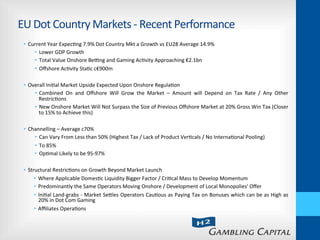 EU	
  Dot	
  Country	
  Markets	
  -­‐	
  Recent	
  Performance	
  
•  Current	
  Year	
  Expec-ng	
  7.9%	
  Dot	
  Country	
  Mkt	
  a	
  Growth	
  vs	
  EU28	
  Average	
  14.9%	
  
•  Lower	
  GDP	
  Growth	
  
•  Total	
  Value	
  Onshore	
  Bebng	
  and	
  Gaming	
  Ac-vity	
  Approaching	
  €2.1bn	
  
•  Oﬀshore	
  Ac-vity	
  Sta-c	
  c€900m	
  
•  Overall	
  Ini-al	
  Market	
  Upside	
  Expected	
  Upon	
  Onshore	
  Regula-on	
  
•  Combined	
   On	
   and	
   Oﬀshore	
   Will	
   Grow	
   the	
   Market	
   –	
   Amount	
   will	
   Depend	
   on	
   Tax	
   Rate	
   /	
   Any	
   Other	
  
Restric-ons	
  
•  New	
  Onshore	
  Market	
  Will	
  Not	
  Surpass	
  the	
  Size	
  of	
  Previous	
  Oﬀshore	
  Market	
  at	
  20%	
  Gross	
  Win	
  Tax	
  (Closer	
  
to	
  15%	
  to	
  Achieve	
  this)	
  
•  Channelling	
  –	
  Average	
  c70%	
  
•  Can	
  Vary	
  From	
  Less	
  than	
  50%	
  (Highest	
  Tax	
  /	
  Lack	
  of	
  Product	
  Ver-cals	
  /	
  No	
  Interna-onal	
  Pooling)	
  
•  To	
  85%	
  
•  Op-mal	
  Likely	
  to	
  be	
  95-­‐97%	
  
•  Structural	
  Restric-ons	
  on	
  Growth	
  Beyond	
  Market	
  Launch	
  
•  Where	
  Applicable	
  Domes-c	
  Liquidity	
  Bigger	
  Factor	
  /	
  Cri-cal	
  Mass	
  to	
  Develop	
  Momentum	
  
•  Predominantly	
  the	
  Same	
  Operators	
  Moving	
  Onshore	
  /	
  Development	
  of	
  Local	
  Monopolies'	
  Oﬀer	
  
•  Ini-al	
  Land-­‐grabs	
  -­‐	
  Market	
  Sehles	
  Operators	
  Cau-ous	
  as	
  Paying	
  Tax	
  on	
  Bonuses	
  which	
  can	
  be	
  as	
  High	
  as	
  
20%	
  in	
  Dot	
  Com	
  Gaming	
  
•  Aﬃliates	
  Opera-ons	
  	
  
 