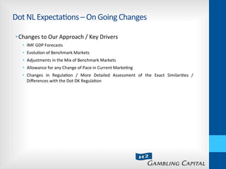 Dot	
  NL	
  Expecta-ons	
  –	
  On	
  Going	
  Changes	
  
• Changes	
  to	
  Our	
  Approach	
  /	
  Key	
  Drivers	
  
•  IMF	
  GDP	
  Forecasts	
  
•  Evolu-on	
  of	
  Benchmark	
  Markets	
  
•  Adjustments	
  in	
  the	
  Mix	
  of	
  Benchmark	
  Markets	
  
•  Allowance	
  for	
  any	
  Change	
  of	
  Pace	
  in	
  Current	
  Marke-ng	
  
•  Changes	
   in	
   Regula-on	
   /	
   More	
   Detailed	
   Assessment	
   of	
   the	
   Exact	
   Similari-es	
   /	
  
Diﬀerences	
  with	
  the	
  Dot	
  DK	
  Regula-on	
  
 