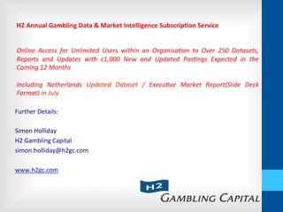 Further	
  Details:	
  
	
  
Simon	
  Holliday	
  
H2	
  Gambling	
  Capital	
  
simon.holliday@h2gc.com	
  
	
  
www.h2gc.com	
  
H2	
  Annual	
  Gambling	
  Data	
  &	
  Market	
  Intelligence	
  Subscrip:on	
  Service	
  
	
  
	
  
Online	
   Access	
   for	
   Unlimited	
   Users	
   within	
   an	
   Organisa5on	
   to	
   Over	
   250	
   Datasets,	
  
Reports	
   and	
   Updates	
   with	
   c1,000	
   New	
   and	
   Updated	
   Pos5ngs	
   Expected	
   in	
   the	
  
Coming	
  12	
  Months	
  
	
  
Including	
   Netherlands	
   Updated	
   Dataset	
   /	
   Execu5ve	
   Market	
   Report(Slide	
   Deck	
  
Format)	
  in	
  July	
  
 