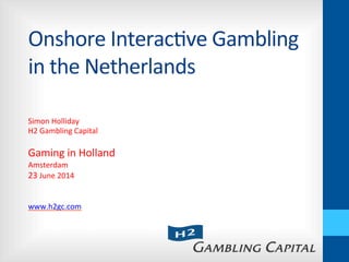 Onshore	
  Interac-ve	
  Gambling	
  
in	
  the	
  Netherlands	
  
Simon	
  Holliday	
  
H2	
  Gambling	
  Capital	
  
	
  
Gaming	
  in	
  Holland	
  
Amsterdam	
  
23	
  June	
  2014	
  
	
  
	
  
www.h2gc.com	
  
 