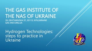 THE GAS INSTITUTE OF
THE NAS OF UKRAINE
39, DEHTYARIVSKA ST., 03113, KYIV,UKRAINE
GAS-INST.ORG.UA
Hydrogen Technologies:
steps to practice in
Ukraine
 