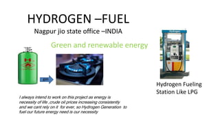 HYDROGEN –FUEL
Nagpur jio state office –INDIA
Green and renewable energy
Hydrogen Fueling
Station Like LPG
gas
I always intend to work on this project as energy is
necessity of life ,crude oil prices increasing consistently
and we cant rely on it for ever, so Hydrogen Generation to
fuel our future energy need is our necessity
 