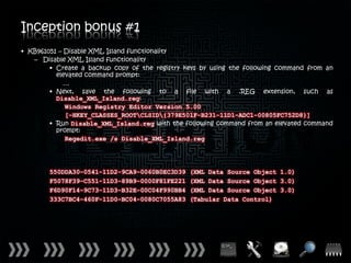 Inception bonus #1
• KB961051 – Disable XML Island functionality
   – Disable XML Island functionality
        • Create a backup copy of the registry keys by using the following command from an
          elevated command prompt:
             …
        • Next, save the following to a file with a .REG extension, such as
          Disable_XML_Island.reg:
             Windows Registry Editor Version 5.00
             [-HKEY_CLASSES_ROOTCLSID{379E501F-B231-11D1-ADC1-00805FC752D8}]
        • Run Disable_XML_Island.reg with the following command from an elevated command
          prompt:
             Regedit.exe /s Disable_XML_Island.reg




        550DDA30-0541-11D2-9CA9-0060B0EC3D39    (XML Data Source Object 1.0)
        F5078F39-C551-11D3-89B9-0000F81FE221    (XML Data Source Object 3.0)
        F6D90F14-9C73-11D3-B32E-00C04F990BB4    (XML Data Source Object 3.0)
        333C7BC4-460F-11D0-BC04-0080C7055A83    (Tabular Data Control)
 