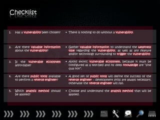 Checklist


1.   Has a vulnerability been chosen?   • There is nothing to do without a vulnerability.




2.   Are there valuable information     • Gather valuable information to understand the weakness
     about the vulnerability?             type regarding the vulnerability, as well as any feature
                                          and/or technology surrounding to trigger the vulnerability.

3.   Is the vulnerable    ecosystem     • Avoid exotic vulnerable ecosystem, because it must be
     affordable?                          configured as a test-bed and its deep knowledge are “sine
                                          qua non”.

4.   Are there public tools available   • A good set of public tools will define the success of the
     to perform a reverse engineer?       reverse engineer – development skills are always necessary,
                                          otherwise the reverse engineer will fail.

5.   Which analysis method should       • Choose and understand the analysis method that will be
     be applied?                          applied.
 