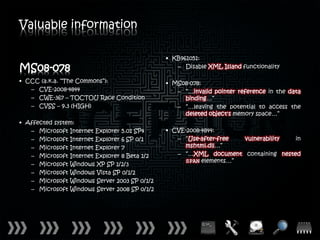 Valuable information

                                              • KB961051:
MS08-078                                         – Disable XML Island functionality

• CCC (a.k.a. “The Commons”):                 • MS08-078:
   – CVE-2008-4844                               – “…invalid pointer reference in the data
   – CWE-367 – TOCTOU Race Condition               binding…”
   – CVSS – 9.3 (HIGH)                           – “…leaving the potential to access the
                                                   deleted object's memory space…”
• Affected system:
   – Microsoft Internet Explorer 5.01 SP4     • CVE-2008-4844:
   – Microsoft Internet Explorer 6 SP 0/1        – “Use-after-free vulnerability  in
   – Microsoft Internet Explorer 7                 mshtml.dll…”
   – Microsoft Internet Explorer 8 Beta 1/2      – “…XML document containing nested
                                                   SPAN elements…”
   – Microsoft Windows XP SP 1/2/3
   – Microsoft Windows Vista SP 0/1/2
   – Microsoft Windows Server 2003 SP 0/1/2
   – Microsoft Windows Server 2008 SP 0/1/2
 