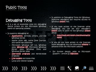 Public Tools

                                                  • In addition to Debugging Tools for Windows,
Debugging Tools                                     effective debugging also requires Access to
                                                    Windows symbol files.
• It is a set of extensible tools for debugging
  device drivers for the Microsoft Windows        • If you have access to the Internet while
  family of operating systems.                      debugging, you can set your debugger’s
                                                    symbol path to point to the Windows symbol
• It supports debugging of:                         server.
     – Applications, services, drivers, and the        – http://msdl.microsoft.com/download/sy
       Windows kernel                                     mbols
     – Native 32-bit x86, native Intel Itanium,
       and native x64 platforms                   • If you do not have access to the Internet
     – Microsoft Windows NT 4.0, Windows            while debugging, you can download symbols in
       2000, Windows XP, Microsoft Windows          advance from the Microsoft website.
       Server 2003, Windows Vista and
       Windows Server 2008                        •   For further details, refer to Microsoft
     – User-mode programs and kernel-mode             Support – article ID KB311530.
       programs
     – Live targets and dump files
     – Local and remote targets
 