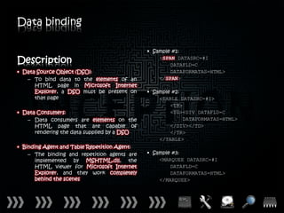 Data binding

                                              • Sample #1:

Description                                       <SPAN DATASRC=#I
                                                      DATAFLD=C
• Data Source Object (DSO):                           DATAFORMATAS=HTML>
   – To bind data to the elements of an           </SPAN>
      HTML page in Microsoft Internet
      Explorer, a DSO must be present on      • Sample #2:
      that page                                   <TABLE DATASRC=#I>
                                                      <TR>
• Data Consumers:                                     <TD><DIV DATAFLD=C
   – Data consumers are elements on the                    DATAFORMATAS=HTML>
      HTML page that are capable of                   </DIV></TD>
      rendering the data supplied by a DSO            </TR>
                                                  </TABLE>
• Binding Agent and Table Repetition Agent:
    – The binding and repetition agents are   • Sample #3:
       implemented by MSHTML.dll, the             <MARQUEE DATASRC=#I
       HTML viewer for Microsoft Internet             DATAFLD=C
       Explorer, and they work completely             DATAFORMATAS=HTML>
       behind the scenes                          </MARQUEE>
 