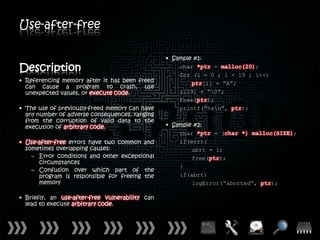 Use-after-free

                                                 • Sample #1:
Description                                          char *ptr = malloc(20);
                                                     for (i = 0 ; i < 19 ; i++)
• Referencing memory after it has been freed             ptr[i] = “A”;
  can cause a program to crash, use
  unexpected values, or execute code.                i[19] = “0”;
                                                     free(ptr);
• The use of previously-freed memory can have        printf(“%sn”, ptr);
  any number of adverse consequences, ranging
  from the corruption of valid data to the
  execution of arbitrary code.                   • Sample #2:
                                                     char *ptr = (char *) malloc(SIZE);
• Use-after-free errors have two common and          if(err){
  sometimes overlapping causes:                          abrt = 1;
    – Error conditions and other exceptional             free(ptr);
      circumstances
                                                     }
    – Confusion over which part of the
      program is responsible for freeing the         if(abrt)
      memory                                             logError(“aborted”, ptr);

• Briefly, an use-after-free vulnerability can
  lead to execute arbitrary code.
 