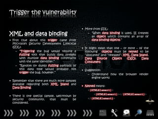 Trigger the vulnerability

                                               • More from SDL:
XML and data binding                              – “When data binding is used, IE creates
                                                     an object which contains an array of
• First clue about this trigger came from            data binding objects.”
  Microsoft Security Development Lifecycle
  (SDL):                                       • It might mean that one – or more – of the
     – “Triggering the bug would require a       following objects must be nested to be
       fuzzing tool that builds data streams     “allocated” and “released”: XML Data Island,
       with multiple data binding constructs     Data     Source     Object    (DSO),   Data
       with the same identifier.”                Consumers.
     – “Random (or dumb) fuzzing payloads of
       this data type would probably not       • Suggestion:
       trigger the bug, however.”
                                                   – Understand how the browser render
                                                     engine works
• Remember that there are much more samples
  available regarding both XML Island and
                                               • Nested means:
  Data Binding.
                                                  <{HTMLElement}>
                                                      <{HTMLElement}></{HTMLElement}>
• There is one special sample, well-known by
  security    community,  that    must    be      </{HTMLElement}>
  considered.
 