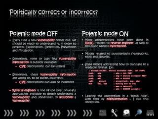 Politically correct or incorrect?


Polemic mode OFF                                   Polemic mode ON
• Every time a new vulnerability comes out, we     • Many presentations have been done in
  should be ready to understand it, in order to      H2HC, related to reverse engineer, as well as
  perform: Exploitation, Detection, Prevention       too much useless information.
  and Mitigation.
                                                   • Mostly related to purpose-built frameworks,
                                                     tools and libraries.
• Sometimes, none or just few vulnerability
  information is publicly available:
                                                   • Some others addressing how to translate to a
    – CVE descriptions can be useless                readable format. Ex.:
                                                       ; accept(SOCKET, struct sockaddr FAR*, int FAR*)
                                                       push    ebx          ; ebx = int FAR*
• Sometimes, these vulnerability information           push    esp          ; esp = struct sockaddr FAR*
  are wrong or, to be polite, incorrect:               push    edi          ; edi = SOCKET
                                                       call    _accept      ; accept(edi, esp, ebx)
    – CVE descriptions can also be incorrect           mov     edi, eax     ; moving eax to edi
                                                                            ; eax = return()
                                                                            ; edi = SOCKET accept()
• Reverse engineer is one of the most powerful
  approaches available to deeply understand a
  vulnerability, and, sometimes, to rediscover a   • Leaving the apprentices in a “black hole”,
                                                     with tons of misinformation – I call this
  vulnerability.
                                                     deception.
 