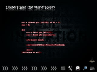 Understand the vulnerability



         esi = ((dword ptr [edi+8]) >> 2) - 1;
         ebx = 0;

         do{
               eax = dword ptr [edi+12];
               ecx = dword ptr [eax+ebx*4];

               if(!(ecx)) break;

              ecx->mshtml!CXfer::TransferFromSrc();
              ...
              ebx++;
         }while(ebx <= esi);
 