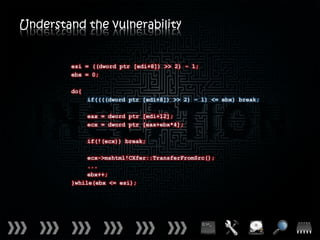 Understand the vulnerability


         esi = ((dword ptr [edi+8]) >> 2) - 1;
         ebx = 0;

         do{
               if((((dword ptr [edi+8]) >> 2) – 1) <= ebx) break;

               eax = dword ptr [edi+12];
               ecx = dword ptr [eax+ebx*4];

               if(!(ecx)) break;

              ecx->mshtml!CXfer::TransferFromSrc();
              ...
              ebx++;
         }while(ebx <= esi);
 