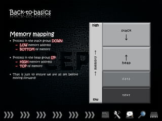 Back-to-basics

                                                 high


Memory mapping
• Process in the stack grows DOWN:
    – LOW memory address
    – BOTTOM of memory

• Process in the heap grows UP:
    – HIGH memory address
    – TOP of memory

• That is just to ensure we are all set before
  moving forward!




                                                 low
 