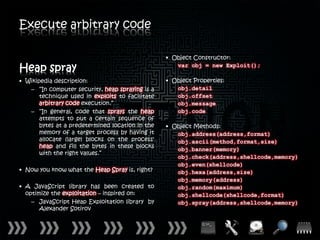 Execute arbitrary code

                                                  • Object Constructor:

Heap spray                                           var obj = new Exploit();

• Wikipedia description:                          • Object Properties:
   – “In computer security, heap spraying is a       obj.detail
       technique used in exploits to facilitate      obj.offset
       arbitrary code execution.”                    obj.message
   – “In general, code that sprays the heap          obj.code
       attempts to put a certain sequence of
       bytes at a predetermined location in the   • Object Methods:
       memory of a target process by having it       obj.address(address,format)
       allocate (large) blocks on the process'       obj.ascii(method,format,size)
       heap and fill the bytes in these blocks
                                                     obj.banner(memory)
       with the right values.”
                                                     obj.check(address,shellcode,memory)
                                                     obj.even(shellcode)
• Now you know what the Heap Spray is, right?        obj.hexa(address,size)
                                                     obj.memory(address)
• A JavaScript library has been created to           obj.random(maximum)
  optimize the exploitation – inspired on:           obj.shellcode(shellcode,format)
    – JavaScript Heap Exploitation library by        obj.spray(address,shellcode,memory)
       Alexander Sotirov
 