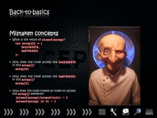 Back-to-basics


Mistaken concepts
• What is the result of sizeof(array)?
   int array[2] = {
        0x12345678,
        0x87654321
   };

• How does the code access the 0x12345678
  in this array[]?
     array[0]

• How does the code access the 0x87654321
  in this array[]?
     array[1]

• How does the code create an index to access
  the array[] elements?
    (sizeof(array)/sizeof(int)) – 1
    (sizeof(array) >> 2) – 1
 