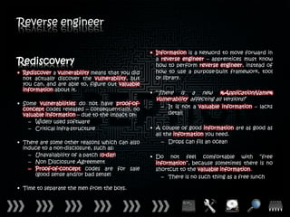 Reverse engineer

                                                  • Information is a keyword to move forward in
Rediscovery                                         a reverse engineer – apprentices must know
                                                    how to perform reverse engineer, instead of
• Rediscover a vulnerability means that you did     how to use a purpose-built framework, tool
  not actually discover the vulnerability, but      or library.
  you can, and are able to, figure out valuable
  information about it.
                                                  • “There    is a new %ApplicationName%
                                                    vulnerability affecting all versions!”
• Some vulnerabilities do not have proof-of-
  concept codes released – consequentially, no        – It is not a valuable information – lacks
  valuable information – due to the impact on:          detail
    – Widely used software
    – Critical infra-structure                    • A couple of good information are as good as
                                                    all the information you need.
• There are some other reasons which can also          – Drops can fill an ocean
  induce to a non-disclosure, such as:
    – Unavailability of a patch (0-day)           • Do not feel comfortable with “free
    – Non Disclosure Agreement                      information”, because sometimes there is no
    – Proof-of-concept codes are for sale           shortcut to the valuable information.
      (good sense and/or bad sense)                   – There is no such thing as a free lunch

• Time to separate the men from the boys.
 