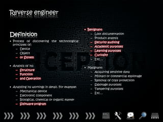 Reverse engineer

                                                   • Benignant:
Definition                                             – Lost documentation
                                                       – Product analysis
• Process of discovering the technological             – Security auditing
  principles of:
                                                       – Academic purposes
    – Device
                                                       – Learning purposes
    – Object
                                                       – Curiosity
    – or System
                                                       – Etc…

• Analysis of its:
                                                   • Malignant:
   – Structure
                                                      – Acquiring sensitive data
   – Function
                                                      – Military or commercial espionage
   – and Operation
                                                      – Removal of copy protection
                                                      – Sabotage purposes
• Analyzing its workings in detail. For example:
                                                      – Tampering purposes
   – Mechanical device
                                                      – Etc…
   – Electronic component
   – Biological, chemical or organic matter
   – Software program
 