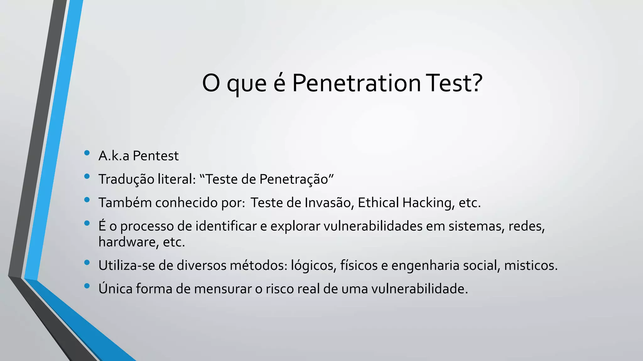 O que é Penetration Test? 
• A.k.a Pentest 
• Tradução literal: “Teste de Penetração” 
• Também conhecido por: Teste de Invasão, Ethical Hacking, etc. 
• É o processo de identificar e explorar vulnerabilidades em sistemas, redes, 
hardware, etc. 
• Utiliza-se de diversos métodos: lógicos, físicos e engenharia social, misticos. 
• Única forma de mensurar o risco real de uma vulnerabilidade. 
 