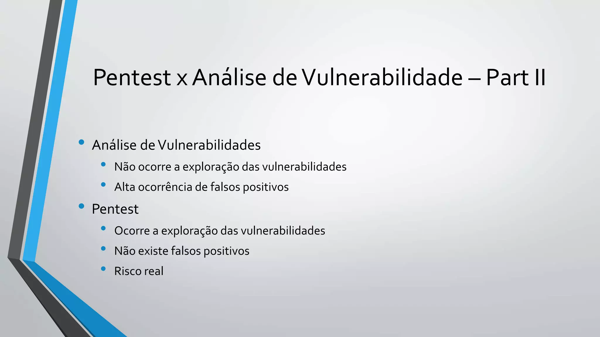 Pentest x Análise de Vulnerabilidade – Part II 
• Análise de Vulnerabilidades 
• Não ocorre a exploração das vulnerabilidades 
• Alta ocorrência de falsos positivos 
• Pentest 
• Ocorre a exploração das vulnerabilidades 
• Não existe falsos positivos 
• Risco real 
 
