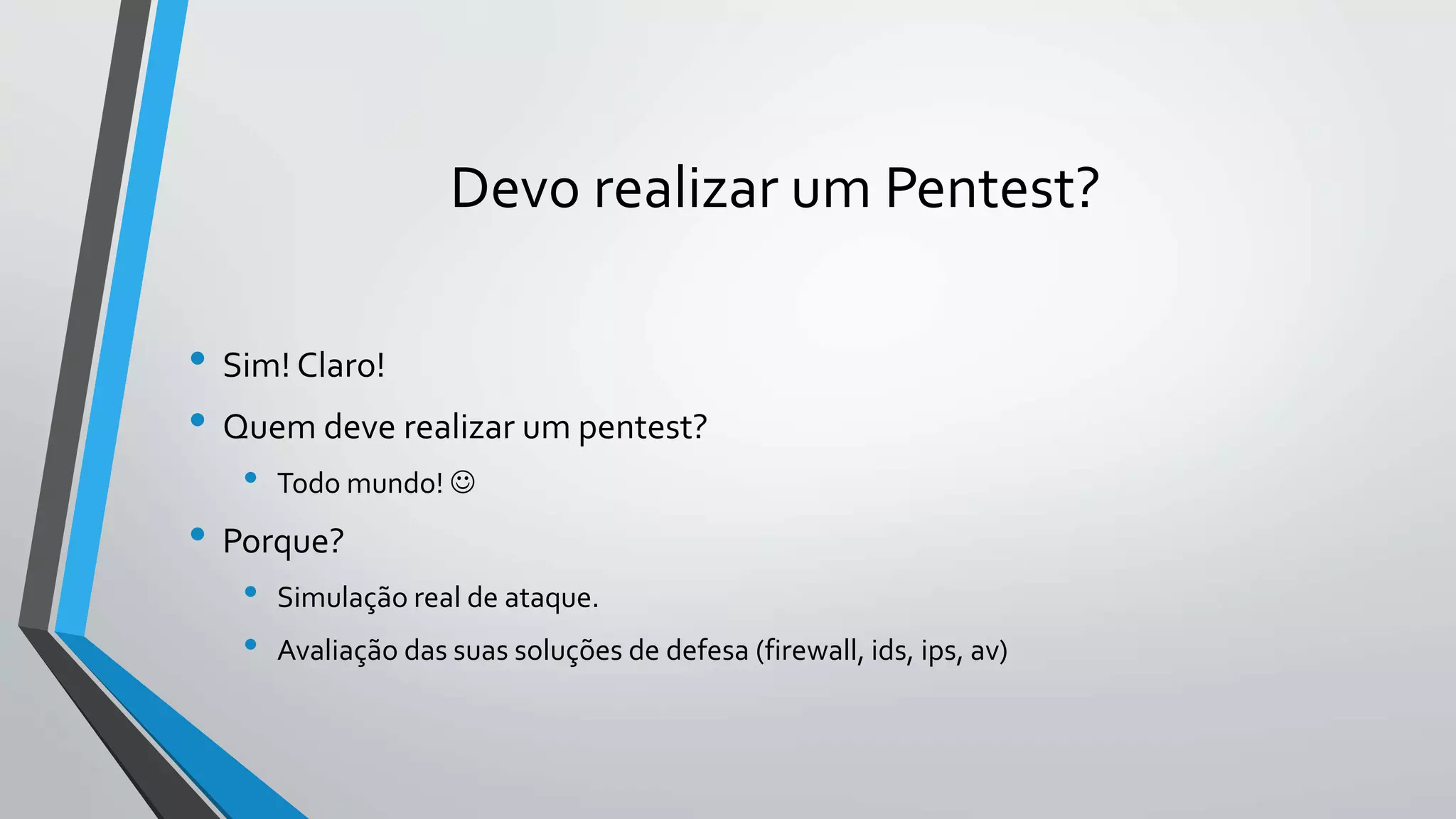 Devo realizar um Pentest? 
• Sim! Claro! 
• Quem deve realizar um pentest? 
• Todo mundo!  
• Porque? 
• Simulação real de ataque. 
• Avaliação das suas soluções de defesa (firewall, ids, ips, av) 
 